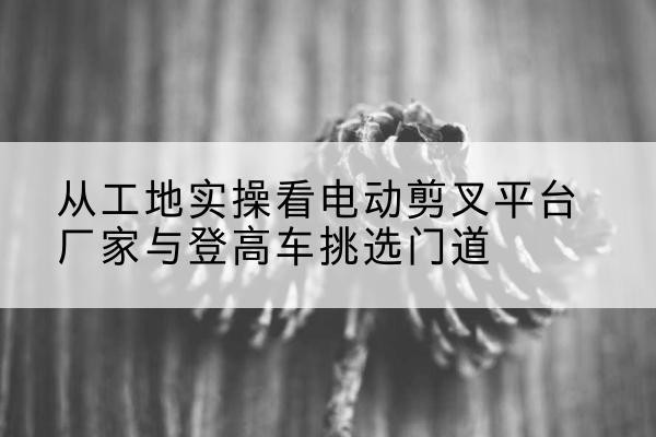 茫崖电动剪叉升降平台厂家-从工地实操看电动剪叉平台厂家与登高车挑选门道