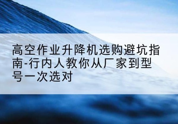 茫崖升降平台厂家-高空作业升降机选购避坑指南-行内人教你从厂家到型号一次选对