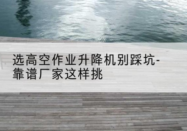 茫崖剪叉式升降机厂家-选高空作业升降机别踩坑-靠谱厂家这样挑