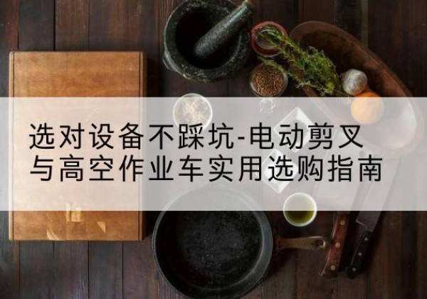 茫崖电动剪叉升降平台怎么选-选对设备不踩坑-电动剪叉与高空作业车实用选购指南
