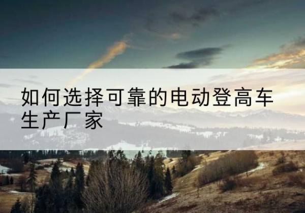 茫崖电动登高车厂家-如何选择可靠的电动登高车生产厂家