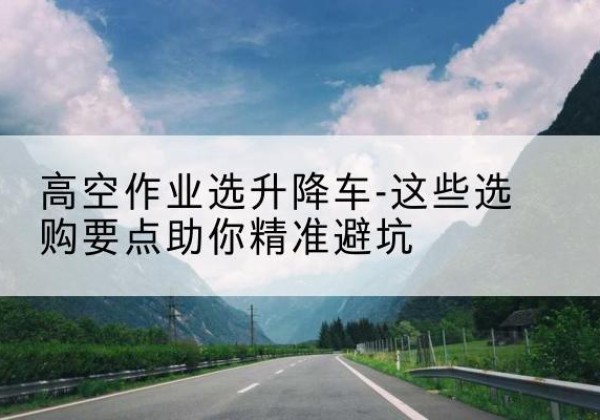 茫崖升降车厂家-高空作业选升降车-这些选购要点助你*避坑