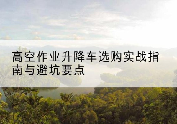 茫崖升降车怎么选-高空作业升降车选购实战指南与避坑要点