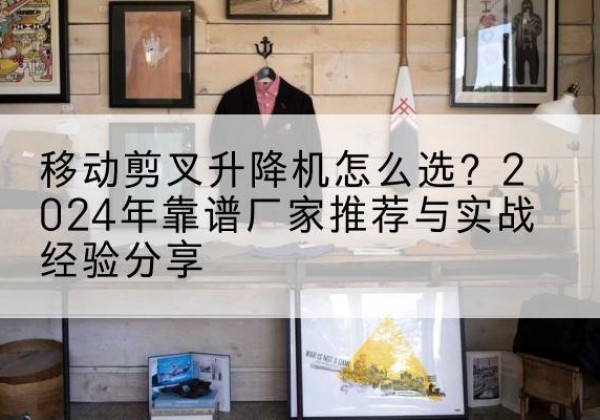 茫崖升降平台厂家推荐-移动剪叉升降机怎么选？2024年靠谱厂家推荐与实战经验分享
