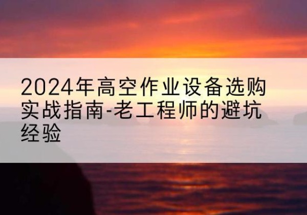 茫崖高空作业升降机厂家推荐-2024年高空作业设备选购实战指南-老工程师的避坑经验