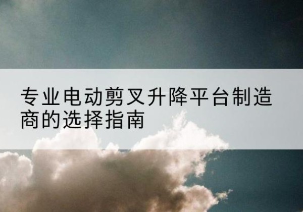 茫崖电动剪叉升降平台厂家-专业电动剪叉升降平台制造商的选择指南